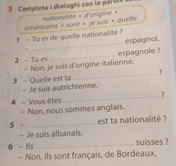 Completa i dialoghi con le parble 
nationalité * d'origine * 
américains * sont * je suis * quelle 
1 - Tu es de quelle nationalité ? 
_espagnol. 
2 - Tu es_ espagnole ? 
- Non, je suis d’origine italienne. 
_? 
3 - Quelle est ta 
- Je suis autrichienne. 
_? 
4 - Vous êtes 
- Non, nous sommes anglais. 
5 -_ 
est ta nationalité ? 
- Je suis albanais. 
6 - Ils _suisses ? 
- Non, ils sont français, de Bordeaux.