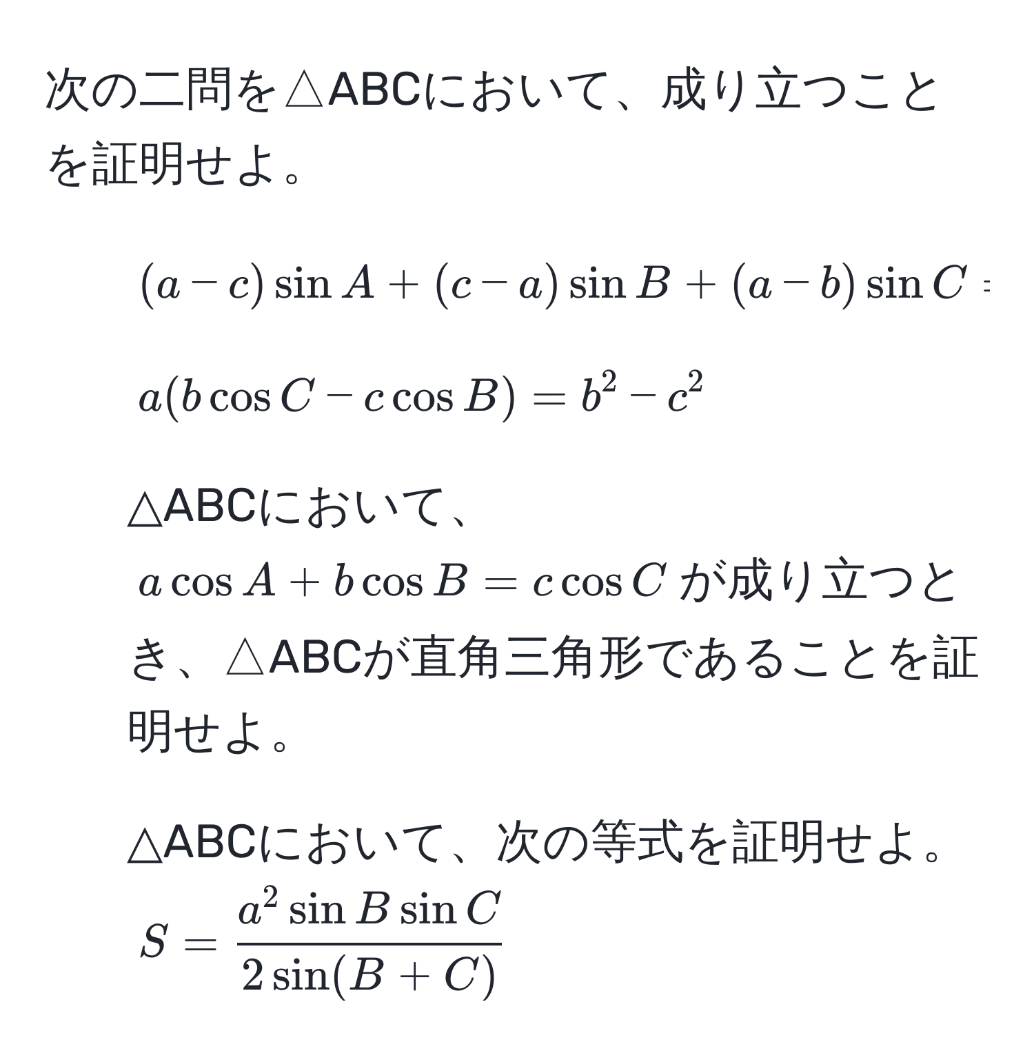 次の二問を△ABCにおいて、成り立つことを証明せよ。  
1. $(a-c)sin A + (c-a)sin B + (a-b)sin C = 0$  
2. $a(b cos C - c cos B) = b^(2 - c^2$  

3. △ABCにおいて、$a cos A + b cos B = c cos C$が成り立つとき、△ABCが直角三角形であることを証明せよ。  

4. △ABCにおいて、次の等式を証明せよ。  
$S = fraca^2 sin B sin C)2 sin(B+C)$