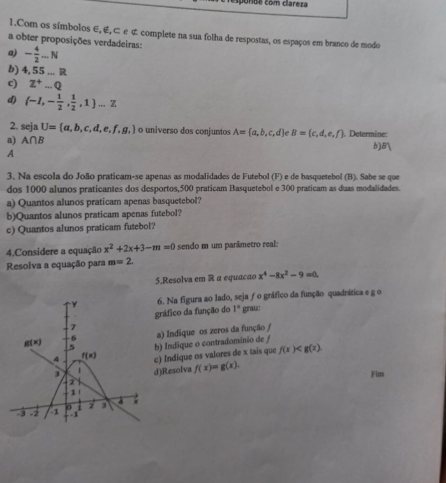 sponde com clareza
1.Com os símbolos ∈, ∉,⊂ e ¢ complete na sua folha de respostas, os espaços em branco de modo
a obter proposições verdadeiras:
a) - 4/2 ...N
b) 4,55...R
c) Z^+...Q
d)  -1,- 1/2 , 1/2 ,1 ...Z
2. seja U= a,b,c,d,e,f,g, o universo dos conjuntos
a) A∩ B A= a,b,c,d ρ B= c,d,e,f. Determine:
b) B)
A
3. Na escola do João praticam-se apenas as modalidades de Futebol (F) e de basquetebol (B). Sabe se que
dos 1000 alunos praticantes dos desportos,500 praticam Basquetebol e 300 praticam as duas modalidades.
a) Quantos alunos praticam apenas basquetebol?
b)Quantos alunos praticam apenas futebol?
c) Quantos alunos praticam futebol?
4.Considere a equação x^2+2x+3-m=0 sendo m um parâmetro real:
Resolva a equação para m=2.
5.Resolva em R a equacão x^4-8x^2-9=0.
6. Na figura ao lado, sejaƒo gráfico da função quadrática e g o
gráfico da função do 1° grau:
a) Indique os zeros da função ƒ
b) Indique o contradomínio de f
c) Indique os valores de x tais que f(x)
d)Resolva f(x)=g(x).
Fim