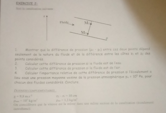 Soit la canalisation suivante 
z 
Fluide Mi
M_2
1 Montrer que la différence de pression (p_2-p_1) entre ces deux points dépend 
seulement de la nature du fluide et de la différence entre les côtes z_1 et z : des 
points considérés 
2. Calculer cette différence de pression si le fluide est de l'eau. 
3. Calculer cette différence de pression si le fluide est de l'air. 
4. Calculer l'importance relative de cette différence de pression si l'écoulement a 
lieu sous une pression moyenne voisine de la pression atmosphérique p_4=10^5Pa , pour 
chacun des fluides considérés. Conclure. 
Donnees comp! ementaires
g=9.8ms^(-2) z_1-z_1=10cm
rho _max=10^3kgm^3 rho _w=1.3kg/m^3
On considérera que la vitesse est la même dans une même section de la canalisation (écoulement 
isovolume ).