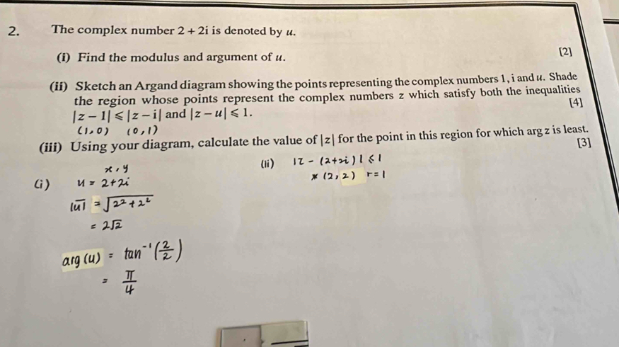 The complex number 2+2i is denoted by u. 
(i) Find the modulus and argument of u. [2] 
(ii) Sketch an Argand diagram showing the points representing the complex numbers 1, i and u. Shade 
the region whose points represent the complex numbers z which satisfy both the inequalities [4]
|z-1|≤slant |z-i| and |z-u|≤slant 1.
(1,0)(0,1)
(iii) Using your diagram, calculate the value of |z| for the point in this region for which arg z is least. [3] 
(li) 
(i)