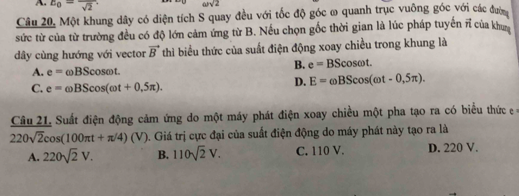 A. E_0=frac sqrt(2).
omega sqrt(2)
Câu 20. Một khung dây có diện tích S quay đều với tốc độ góc ω quanh trục vuông góc với các đường
sức từ của từ trường đều có độ lớn cảm ứng từ B. Nếu chọn gốc thời gian là lúc pháp tuyến vector n của khung
dây cùng hướng với vector vector B thì biểu thức của suất điện động xoay chiều trong khung là
B. e=BScos omega t.
A. e=omega BScos omega t.
C. e=omega BScos (omega t+0,5π ).
D. E=omega BScos (omega t-0,5π ). 
Câu 21. Suất điện động cảm ứng do một máy phát điện xoay chiều một pha tạo ra có biểu thức =
220sqrt(2)cos (100π t+π /4)(V) 0. Giá trị cực đại của suất điện động do máy phát này tạo ra là
A. 220sqrt(2)V. 110sqrt(2)V. C. 110 V. D. 220 V.
B.