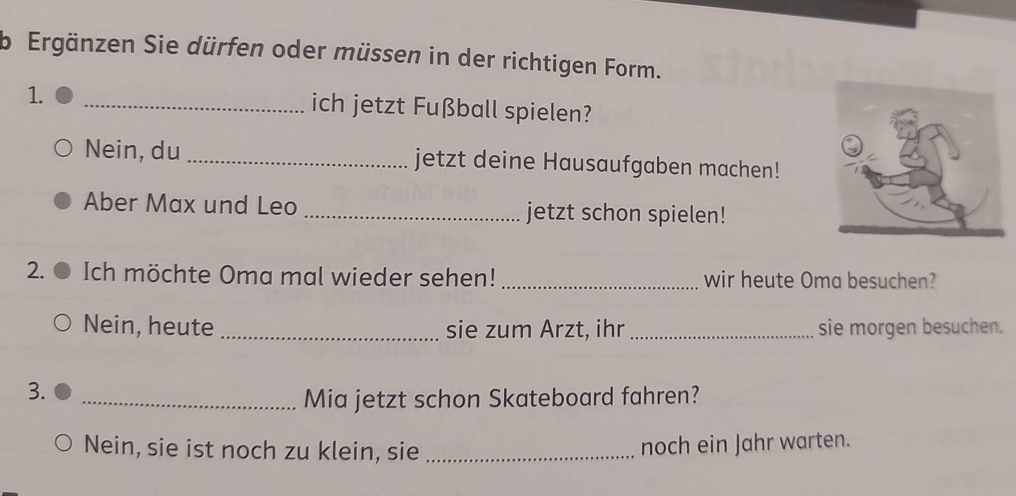 Ergänzen Sie dürfen oder müssen in der richtigen Form. 
1. 
_ich jetzt Fußball spielen? 
Nein, du _jetzt deine Hausaufgaben machen! 
Aber Max und Leo _jetzt schon spielen! 
2. Ich möchte Oma mal wieder sehen!_ wir heute Oma besuchen? 
Nein, heute_ sie zum Arzt, ihr_ sie morgen besuchen. 
3. 
_Mia jetzt schon Skateboard fahren? 
Nein, sie ist noch zu klein, sie _noch ein Jahr warten.