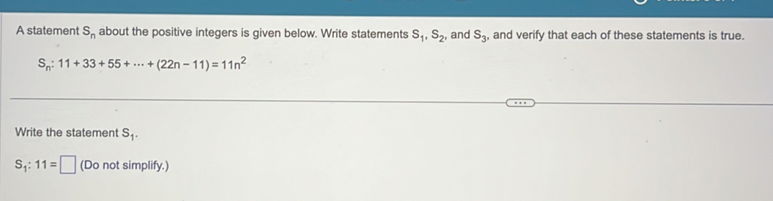 A statement S_n about the positive integers is given below. Write statements S_1, S_2, , and S_3 , and verify that each of these statements is true.
S_n:11+33+55+·s +(22n-11)=11n^2
Write the statement S_1.
S_1:11=□ (Do not simplify.)