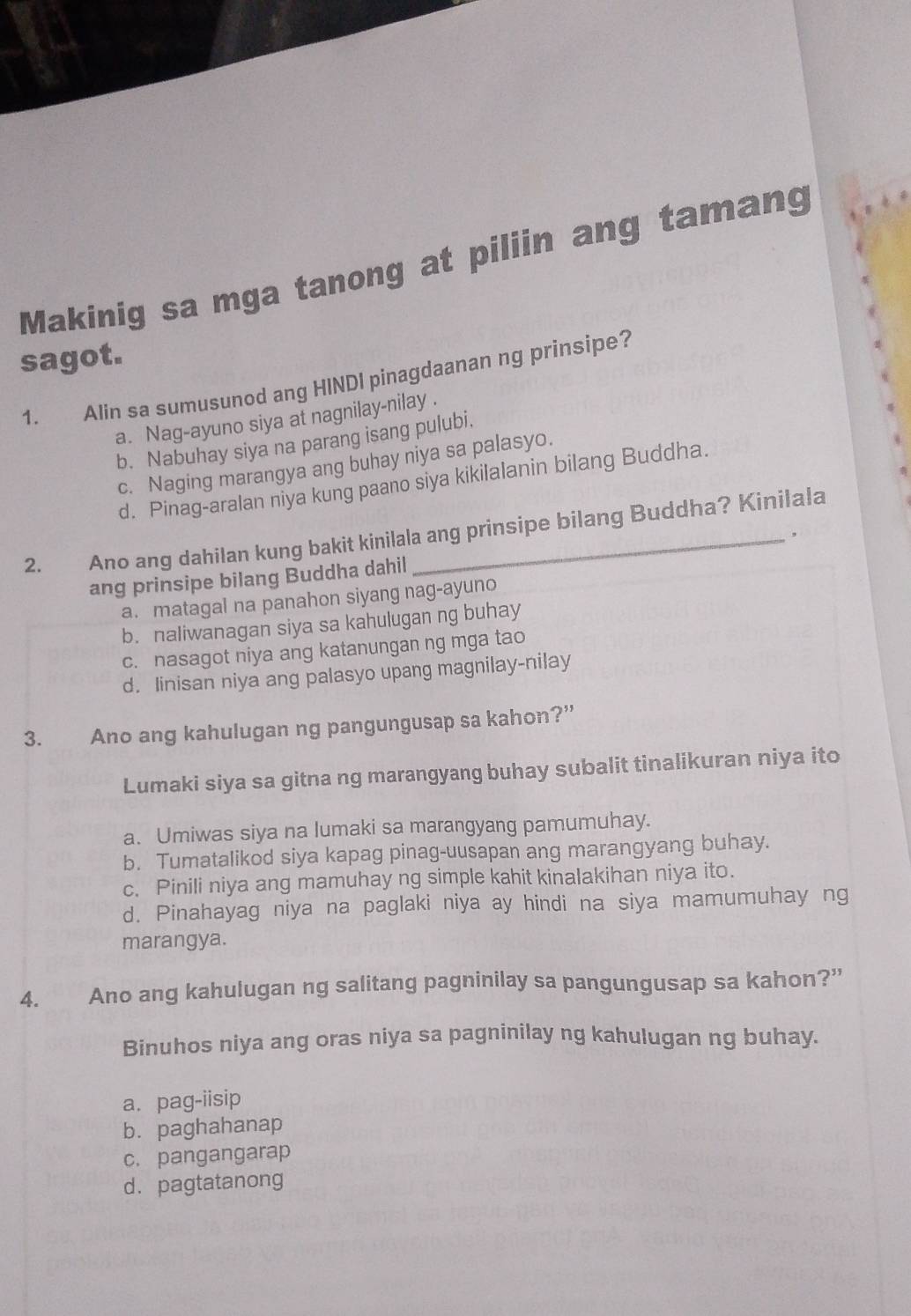 Makinig sa mga tanong at piliin ang tamang
sagot.
1. Alin sa sumusunod ang HINDI pinagdaanan ng prinsipe?
a. Nag-ayuno siya at nagnilay-nilay .
b. Nabuhay siya na parang isang pulubi.
c. Naging marangya ang buhay niya sa palasyo.
d. Pinag-aralan niya kung paano siya kikilalanin bilang Buddha.
2. Ano ang dahilan kung bakit kinilala ang prinsipe bilang Buddha? Kinilala
.
ang prinsipe bilang Buddha dahil
a. matagal na panahon siyang nag-ayuno
b. naliwanagan siya sa kahulugan ng buhay
c. nasagot niya ang katanungan ng mga tao
d. Iinisan niya ang palasyo upang magnilay-nilay
3. Ano ang kahulugan ng pangungusap sa kahon?”
Lumaki siya sa gitna ng marangyang buhay subalit tinalikuran niya ito
a. Umiwas siya na lumaki sa marangyang pamumuhay.
b. Tumatalikod siya kapag pinag-uusapan ang marangyang buhay.
c. Pinili niya ang mamuhay ng simple kahit kinalakihan niya ito.
d. Pinahayag niya na paglaki niya ay hindi na siya mamumuhay ng
marangya.
4. Ano ang kahulugan ng salitang pagninilay sa pangungusap sa kahon?”
Binuhos niya ang oras niya sa pagninilay ng kahulugan ng buhay.
a. pag-iisip
b. paghahanap
c. pangangarap
d. pagtatanong