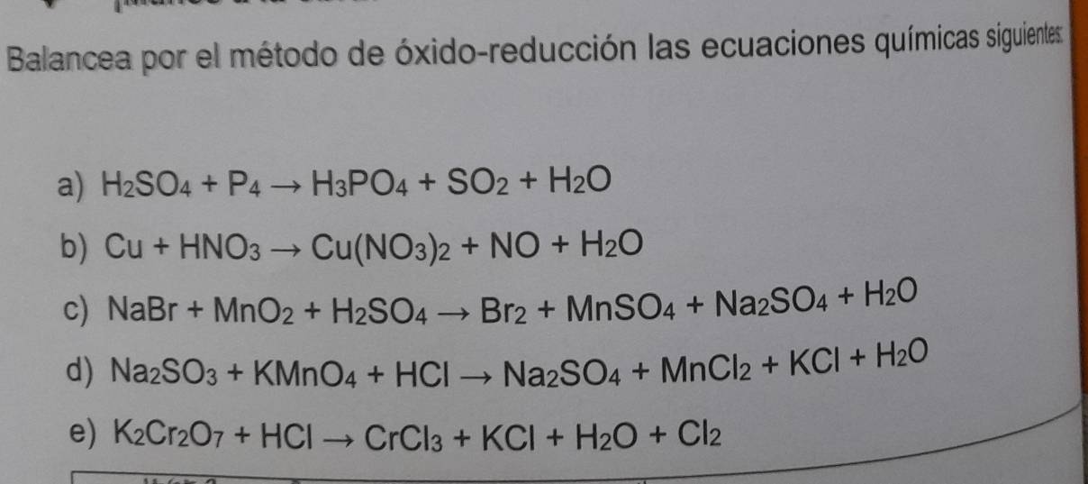 Balancea por el método de óxido-reducción las ecuaciones químicas siguientes: 
a) H_2SO_4+P_4to H_3PO_4+SO_2+H_2O
b) Cu+HNO_3to Cu(NO_3)_2+NO+H_2O
c) NaBr+MnO_2+H_2SO_4to Br_2+MnSO_4+Na_2SO_4+H_2O
d) Na_2SO_3+KMnO_4+HClto Na_2SO_4+MnCl_2+KCl+H_2O
e) K_2Cr_2O_7+HClto CrCl_3+KCl+H_2O+Cl_2