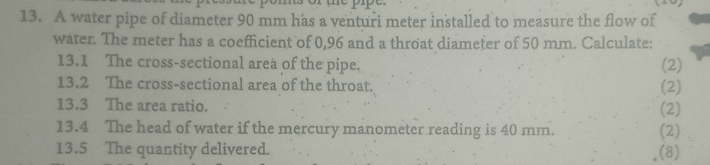 A water pipe of diameter 90 mm has a venturi meter installed to measure the flow of 
water. The meter has a coefficient of 0,96 and a throat diameter of 50 mm. Calculate: 
13.1 The cross-sectional area of the pipe, (2) 
13.2 The cross-sectional area of the throat. (2) 
13.3 The area ratio. (2) 
13.4 The head of water if the mercury manometer reading is 40 mm. (2) 
13.5 The quantity delivered. (8)