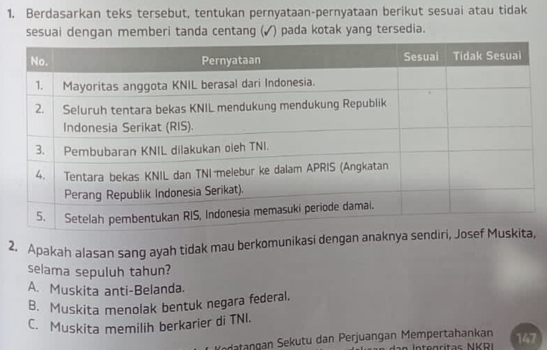 Berdasarkan teks tersebut, tentukan pernyataan-pernyataan berikut sesuai atau tidak
sesuai dengan memberi tanda centang (✓) pada kotak yang tersedia.
2. Apakah alasan sang ayah tidak mau berkomunikasi dengan anaknya
selama sepuluh tahun?
A. Muskita anti-Belanda.
B. Muskita menolak bentuk negara federal.
C. Muskita memilih berkarier di TNI.
datangan Sekutu dan Perjuangan Mempertahankan 147
ntegrítas NKRI