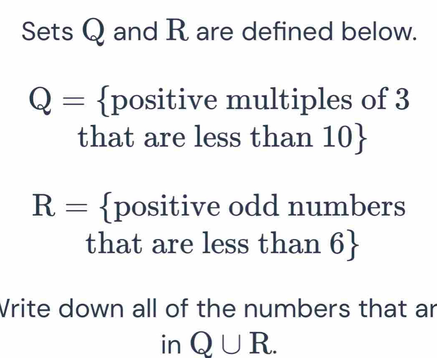 Sets Q and R are defined below.
Q= positive multiples of 3
that are less than 110 
R= positive odd numbers 
that are less than 6  
Vrite down all of the numbers that ar 
in Q∪ R.