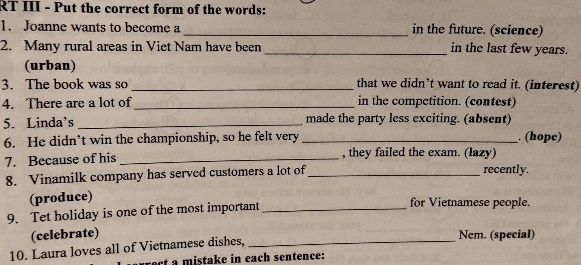 RT III - Put the correct form of the words: 
1. Joanne wants to become a 
_in the future. (science) 
2. Many rural areas in Viet Nam have been_ in the last few years. 
(urban) 
3. The book was so _that we didn’t want to read it. (interest) 
4. There are a lot of_ in the competition. (contest) 
5. Linda’s _made the party less exciting. (absent) 
6. He didn’t win the championship, so he felt very _. (hope) 
7. Because of his_ 
, they failed the exam. (lazy) 
8. Vinamilk company has served customers a lot of_ recently. 
(produce) for Vietnamese people. 
9. Tet holiday is one of the most important_ 
(celebrate) _Nem. (special) 
10. Laura loves all of Vietnamese dishes, 
ect a mistake in each sentence: