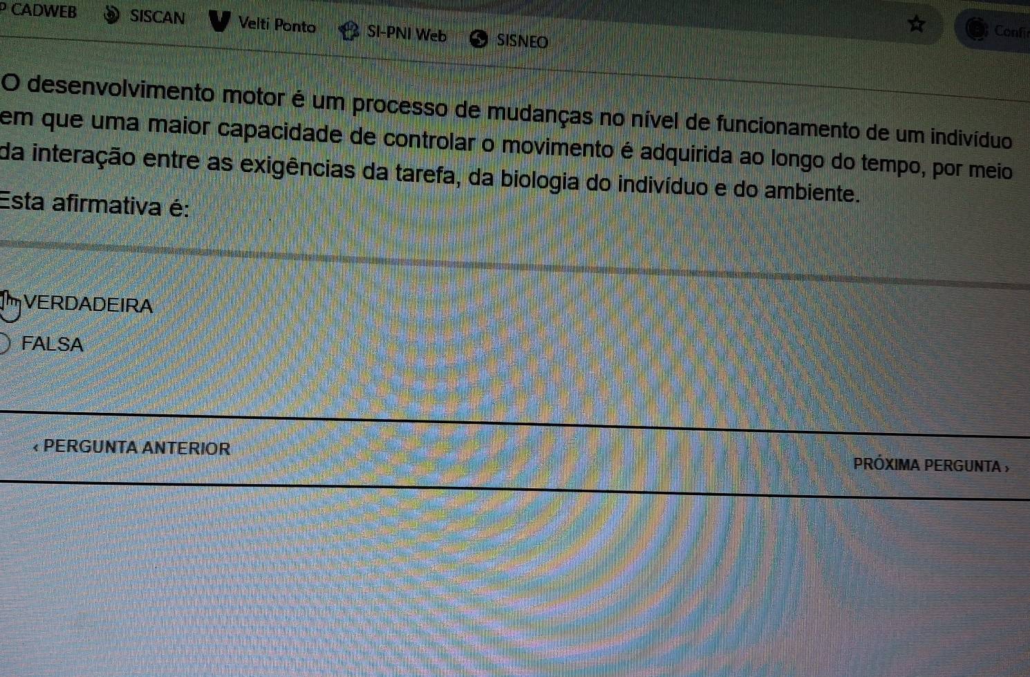 CADWEB SISCAN Velti Ponto SI-PNI Web SISNEO
Confi
O desenvolvimento motor é um processo de mudanças no nível de funcionamento de um indivíduo
em que uma maior capacidade de controlar o movimento é adquirida ao longo do tempo, por meio
da interação entre as exigências da tarefa, da biologia do indivíduo e do ambiente.
Esta afirmativa é:
I VERDADEIRA
FALSA
* PERGUNTA ANTERIOR PRóXIMA PERGUNTA ;