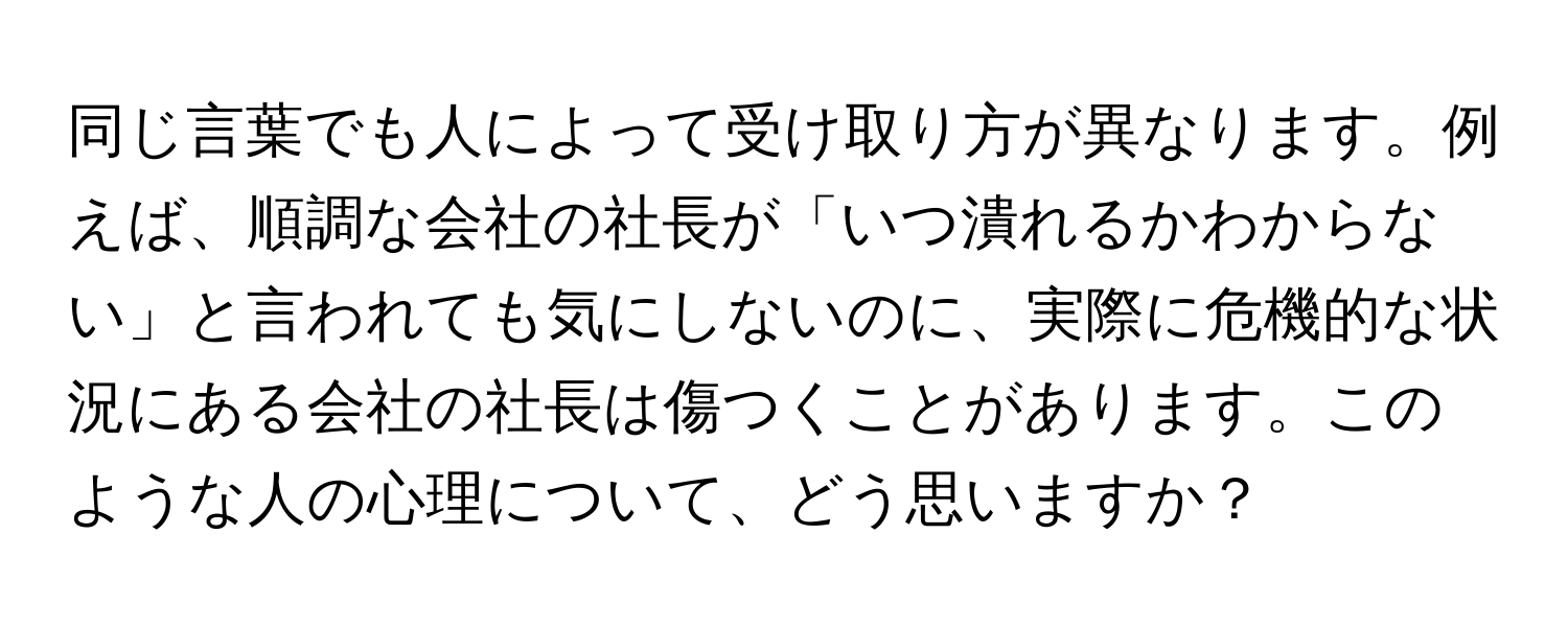 同じ言葉でも人によって受け取り方が異なります。例えば、順調な会社の社長が「いつ潰れるかわからない」と言われても気にしないのに、実際に危機的な状況にある会社の社長は傷つくことがあります。このような人の心理について、どう思いますか？