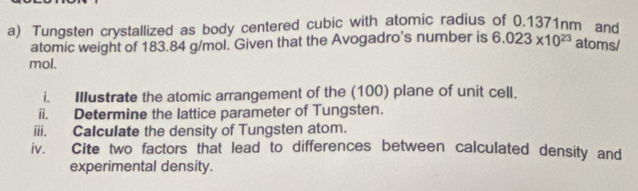 Tungsten crystallized as body centered cubic with atomic radius of 0.1371nm and 
atomic weight of 183.84 g/mol. Given that the Avogadro's number is 6.023* 10^(23) atoms/
mol. 
i. Illustrate the atomic arrangement of the (100) plane of unit cell. 
ii. Determine the lattice parameter of Tungsten. 
iii. Calculate the density of Tungsten atom. 
iv. Cite two factors that lead to differences between calculated density and 
experimental density.