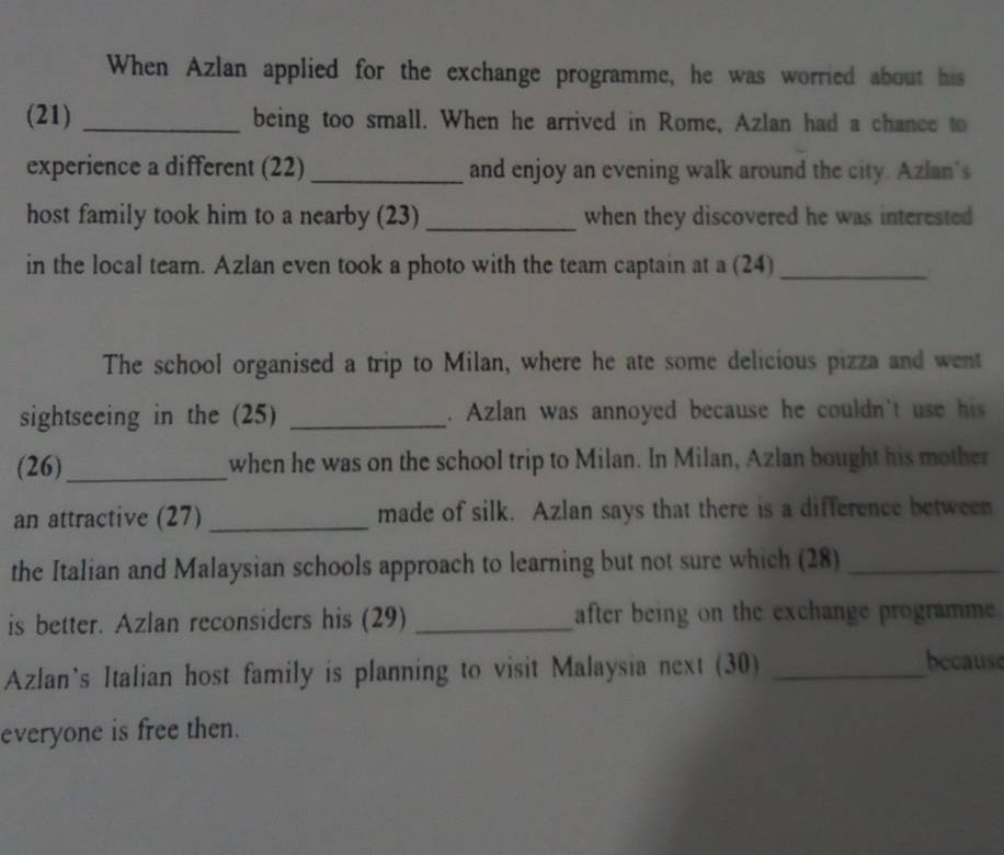 When Azlan applied for the exchange programme, he was worried about his 
(21) _being too small. When he arrived in Rome, Azlan had a chance to 
experience a different (22) _and enjoy an evening walk around the city. Azlan's 
host family took him to a nearby (23) _when they discovered he was interested 
in the local team. Azlan even took a photo with the team captain at a (24)_ 
The school organised a trip to Milan, where he ate some delicious pizza and went 
sightseeing in the (25) _. Azlan was annoyed because he couldn't use his 
(26)_ when he was on the school trip to Milan. In Milan, Azlan bought his mother 
an attractive (27) _made of silk. Azlan says that there is a difference between 
the Italian and Malaysian schools approach to learning but not sure which (28)_ 
is better. Azlan reconsiders his (29) _after being on the exchange programme 
Azlan's Italian host family is planning to visit Malaysia next (30)_ 
because 
everyone is free then.