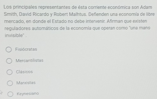 Los principales representantes de ésta corriente económica son Adam
Smith, David Ricardo y Robert Malhtus. Defienden una economía de libre
mercado, en donde el Estado no debe intervenir. Afirman que existen
reguladores automáticos de la economía que operan como "una mano
invisible" .
Fisiócratas
Mercantilistas
Clásicos
Marxistas
Keynesiano