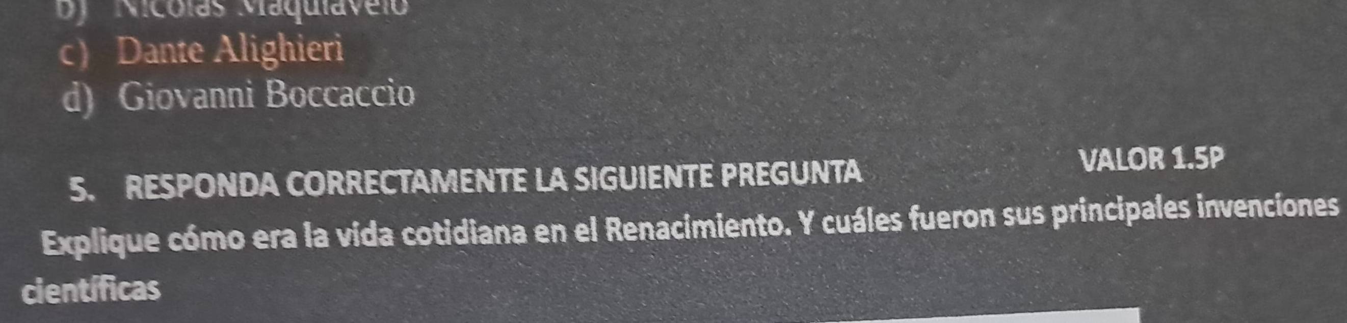 by Nicólas Maquiavelo
c) Dante Alighieri
d) Giovanni Boccaccio
5. RESPONDA CORRECTAMENTE LA SIGUIENTE PREGUNTA
VALOR 1.5P
Explique cómo era la vida cotidiana en el Renacimiento. Y cuáles fueron sus principales invencíones
científicas