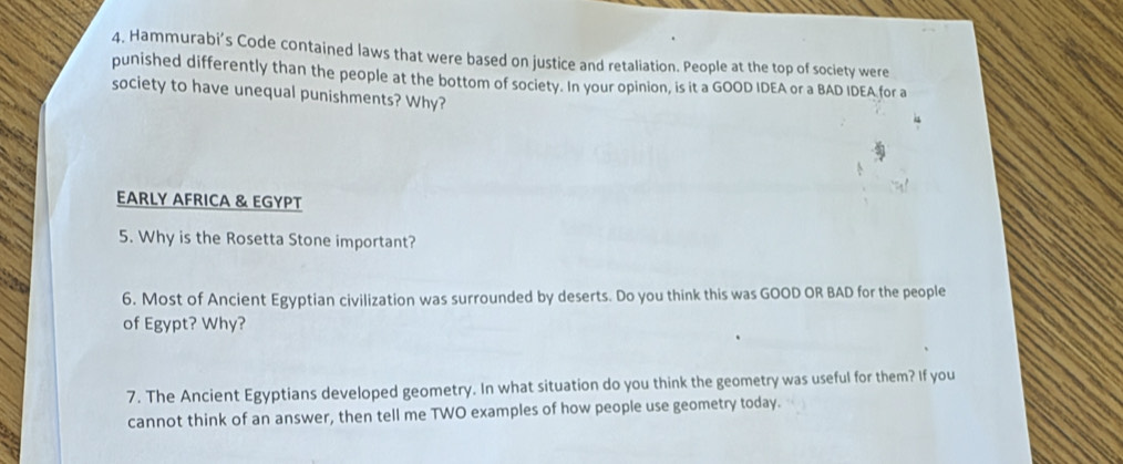 4, Hammurabi’s Code contained laws that were based on justice and retaliation. People at the top of society were 
punished differently than the people at the bottom of society. In your opinion, is it a GOOD IDEA or a BAD IDEA for a 
society to have unequal punishments? Why? 
EARLY AFRICA & EGYPT 
5. Why is the Rosetta Stone important? 
6. Most of Ancient Egyptian civilization was surrounded by deserts. Do you think this was GOOD OR BAD for the people 
of Egypt? Why? 
7. The Ancient Egyptians developed geometry. In what situation do you think the geometry was useful for them? If you 
cannot think of an answer, then tell me TWO examples of how people use geometry today.