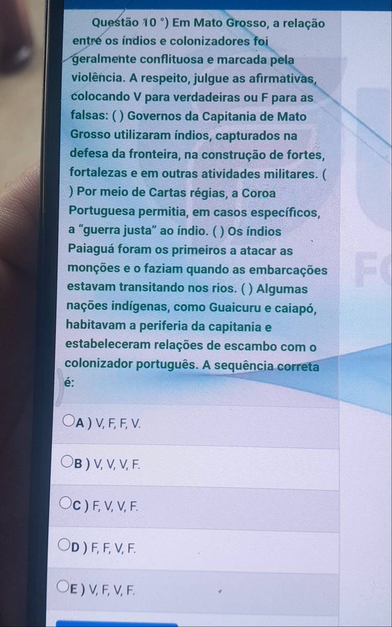 °) Em Mato Grosso, a relação
entre os índios e colonizadores foi
geralmente conflituosa e marcada pela
violência. A respeito, julgue as afirmativas,
colocando V para verdadeiras ou F para as
falsas: ( ) Governos da Capitania de Mato
Grosso utilizaram índios, capturados na
defesa da fronteira, na construção de fortes,
fortalezas e em outras atividades militares. (
) Por meio de Cartas régias, a Coroa
Portuguesa permitia, em casos específicos,
a "guerra justa” ao índio. ( ) Os índios
Paiaguá foram os primeiros a atacar as
monções e o faziam quando as embarcações
estavam transitando nos rios. ( ) Algumas
inações indígenas, como Guaicuru e caiapó,
habitavam a periferia da capitania e
estabeleceram relações de escambo com o
colonizador português. A sequência correta
é:
A ) V, F, F, V.
B ) V, V, V, F.
C ) F, V, V, F.
D ) F, F, V, F.
E ) V, F, V, F.