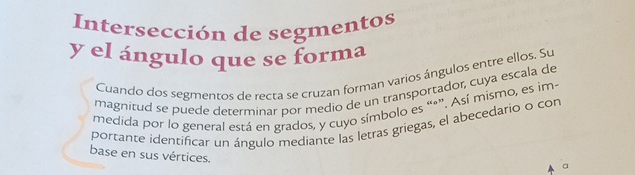 Intersección de segmentos 
y el ángulo que se forma 
Cuando dos segmentos de recra se cruzan forman varios ángulos entre ellos. Su 
magnitud se puede determinar por medio de un transportador, cuya escala de 
medida por lo general está en grados, y cuyo símbolo es “*”. Así mismo, es im- 
portante identificar un ángulo mediante las letras griegas, el abecedario o con 
base en sus vértices. 
a