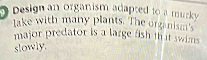 Design an organism adapted to a murky 
lake with many plants. The organism's 
major predator is a large fish that swims 
slowly.