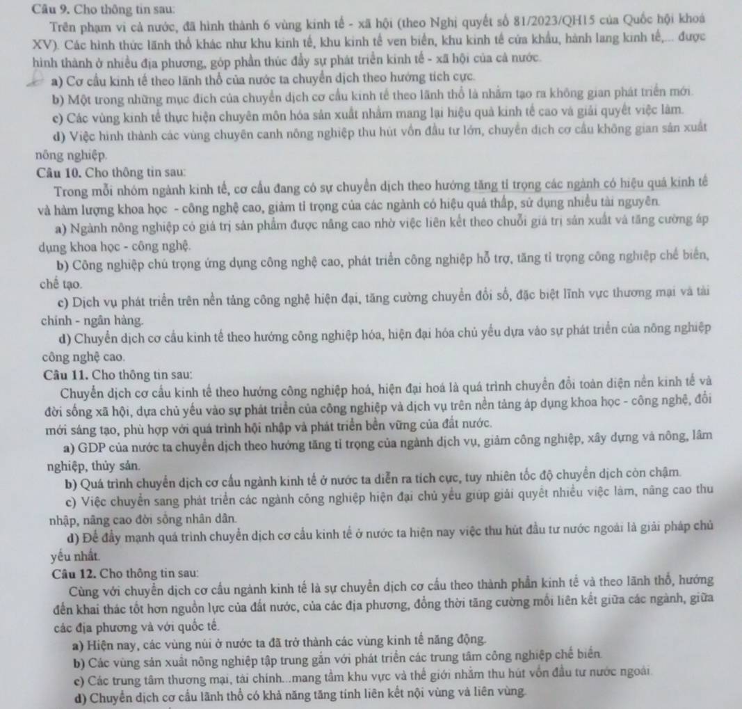Cho thông tin sau:
Trên phạm vi cả nước, đã hình thành 6 vùng kinh tế - xã hội (theo Nghị quyết số 81/2023/QH15 của Quốc hội khoá
XV). Các hình thức lãnh thổ khác như khu kinh tế, khu kinh tế ven biển, khu kinh tế cửa khẩu, hành lang kinh tế,... được
hình thành ở nhiều địa phương, góp phần thúc đầy sự phát triển kinh tế - xã hội của cả nước.
a) Cơ cầu kinh tế theo lãnh thổ của nước ta chuyển dịch theo hướng tích cực.
b) Một trong những mục địch của chuyển dịch cơ cầu kinh tế theo lãnh thổ là nhằm tạo ra không gian phát triển mới
c) Các vùng kinh tế thực hiện chuyên môn hóa sản xuất nhằm mang lại hiệu quả kinh tế cao và giải quyết việc làm.
d) Việc hình thành các vùng chuyên canh nông nghiệp thu hút vồn đầu tư lớn, chuyển dịch cơ cầu không gian sản xuất
nông nghiệp.
Câu 10. Cho thông tin sau:
Trong mỗi nhóm ngành kinh tế, cơ cầu đang có sự chuyển dịch theo hướng tăng tỉ trọng các ngành có hiệu quả kinh tế
và hàm lượng khoa học - công nghệ cao, giảm tỉ trọng của các ngành có hiệu quả thấp, sử dụng nhiều tài nguyên.
a) Ngành nông nghiệp có giá trị sản phẩm được năng cao nhờ việc liên kết theo chuỗi giá trị sản xuất và tăng cường áp
dụng khoa học - công nghệ.
b) Công nghiệp chú trọng ứng dụng công nghệ cao, phát triển công nghiệp hỗ trợ, tăng tỉ trọng công nghiệp chế biển,
chế tạo.
c) Dịch vụ phát triển trên nền tảng công nghệ hiện đại, tăng cường chuyển đổi số, đặc biệt lĩnh vực thương mại và tài
chính - ngân hàng.
d) Chuyển dịch cơ cầu kinh tế theo hướng công nghiệp hóa, hiện đại hóa chủ yếu dựa vào sự phát triển của nông nghiệp
công nghệ cao.
Câu 11. Cho thông tin sau:
Chuyển dịch cơ cấu kinh tế theo hướng công nghiệp hoá, hiện đại hoá là quá trình chuyển đổi toàn diện nền kinh tế và
đời sống xã hội, dựa chủ yếu vào sự phát triển của công nghiệp và dịch vụ trên nền tảng áp dụng khoa học - công nghệ, đổi
mới sáng tạo, phù hợp với quá trình hội nhập và phát triển bền vững của đất nước.
a) GDP của nước ta chuyển dịch theo hướng tăng tỉ trọng của ngành dịch vụ, giảm công nghiệp, xây dựng và nông, lâm
nghiệp, thủy sản.
b) Quá trình chuyển dịch cơ cấu ngành kinh tế ở nước ta diễn ra tích cực, tuy nhiên tốc độ chuyển dịch còn chậm.
c) Việc chuyển sang phát triển các ngành công nghiệp hiện đại chủ yểu giúp giải quyết nhiều việc làm, năng cao thu
nhập, nâng cao đời sồng nhân dân.
d) Để đầy mạnh quá trình chuyển dịch cơ cầu kinh tế ở nước ta hiện nay việc thu hút đầu tư nước ngoài là giải pháp chủ
yếu nhất.
Câu 12. Cho thông tin sau:
Cùng với chuyển dịch cơ cấu ngành kinh tế là sự chuyển dịch cơ cầu theo thành phần kinh tế và theo lãnh thổ, hướng
đến khai thác tốt hơn nguồn lực của đất nước, của các địa phương, đồng thời tăng cường mối liên kết giữa các ngành, giữa
các địa phương và với quốc tế.
a) Hiện nay, các vùng nủi ở nước ta đã trở thành các vùng kinh tế năng động.
b) Các vùng sản xuất nông nghiệp tập trung gắn với phát triển các trung tâm công nghiệp chế biển
c) Các trung tâm thương mại, tài chính...mang tầm khu vực và thể giới nhằm thu hút vốn đầu tư nước ngoài.
d) Chuyển dịch cơ cầu lãnh thổ có khả năng tăng tính liên kết nội vùng và liên vùng