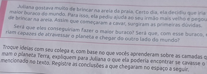 Juliana gostava muito de brincar na areia da praia. Certo dia, ela decidiu que iria 
maior buraco do mundo. Para isso, ela pediu ajuda ao seu irmão mais velho e pegou 
de brincar na areia. Assim que começaram a cavar, surgiram as primeiras dúvidas. 
Será que eles conseguiriam fazer o maior buraco? Será que, com esse buraco, e 
riam capazes de atravessar o planeta e chegar do outro lado do mundo? 
Troque ideias com seu colega e, com base no que vocês aprenderam sobre as camadas q 
mam o planeta Terra, expliquem para Juliana o que ela poderia encontrar se cavasse o 
mencionado no texto. Registre as conclusões a que chegaram no espaço a seguir.