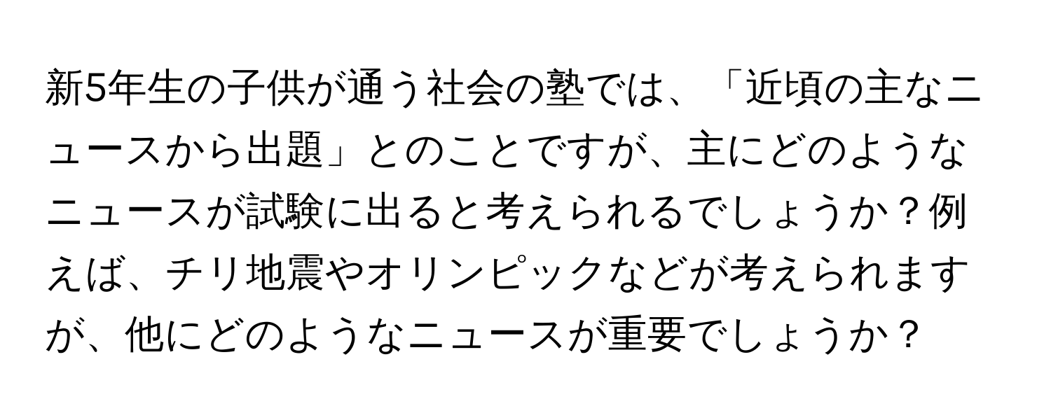 新5年生の子供が通う社会の塾では、「近頃の主なニュースから出題」とのことですが、主にどのようなニュースが試験に出ると考えられるでしょうか？例えば、チリ地震やオリンピックなどが考えられますが、他にどのようなニュースが重要でしょうか？