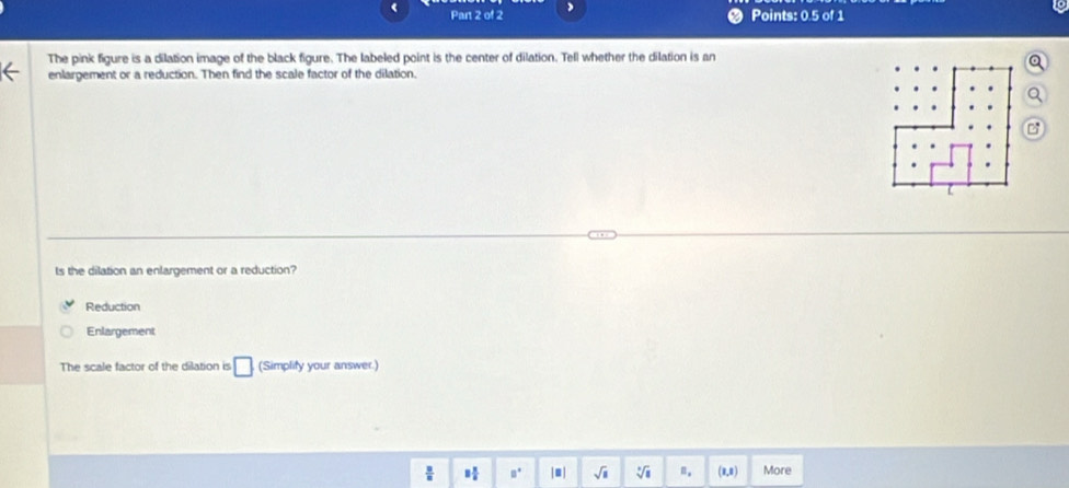Par 2 of 2 >
Points: 0.5 of 1
The pink figure is a dilation image of the black figure. The labeled point is the center of dilation. Tell whether the dilation is an
a
enlargement or a reduction. Then find the scale factor of the dilation.
Q
ts the dilation an enlargement or a reduction?
Reduction
Enlargement
The scale factor of the dilation is □ (Simplify your answer.)
 □ /□   8 π /6  a° |■| sqrt(□ ) sqrt [□ ](□)^1= (1,1) More