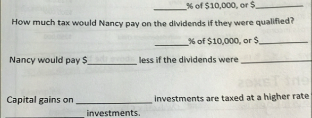 % of $10,000, or $ _ 
How much tax would Nancy pay on the dividends if they were qualified? 
_ % of $10,000, or $ _ 
Nancy would pay $ _ less if the dividends were_ 
Capital gains on _investments are taxed at a higher rate 
investments.