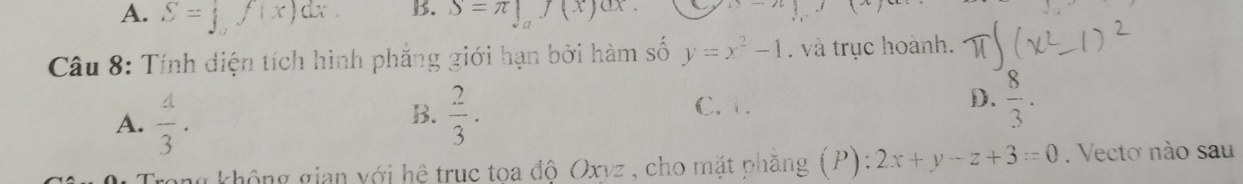 A. S=∈t _af(x)dx. S=π |_af(xf(x)dx.
x-7
Câu 8: Tính diện tích hình phẳng giới hạn bởi hàm số y=x^2-1. và trục hoành.
A.  4/3 .
B.  2/3 ·
C. 1.
D.  8/3 . 
tong không gian với hệ truc tọa độ Oxvz, cho mặt phăng (P) 2x+y-z+3=0. Vecto nào sau