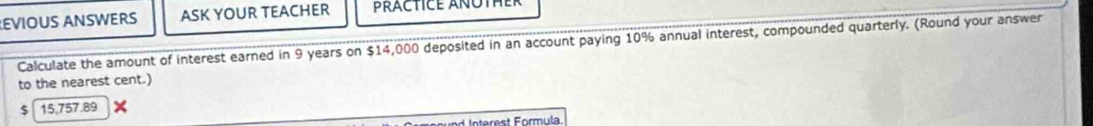 EVIOUS ANSWERS ASK YOUR TEACHER 
Calculate the amount of interest earned in 9 years on $14,000 deposited in an account paying 10% annual interest, compounded quarterly. (Round your answer 
to the nearest cent.) 
5 15.757.89
L Interest Formula