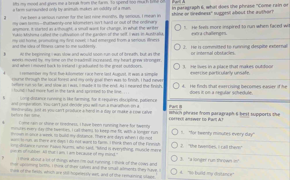 lifts my mood and gives me a break from the farm. To spend too much time on Part A
a farm surrounded only by animals makes an oddity of a man. In paragraph 6, what does the phrase "Come rain or
2 I've been a serious runner for the last nine months. By serious, I mean in shine or tiredness" suggest about the author?
my own terms—thattwenty-one kilometers isn't hard or out of the ordinary
anymore. It started as a thought, a small want for change, in what the writer 1. He feels more inspired to run when faced wi
Yukio Mishima called the cultivation of the garden of the self. I was in Australia, extra challenges.
my old home, promoting my first novel; I had emerged from a serious illness
and the idea of fitness came to me suddenly. 2. He is committed to running despite external
3 At the beginning I was slow and would soon run out of breath, but as the or internal obstacles.
weeks moved by, my time on the treadmill increased, my heart grew stronger,
and when I moved back to Ireland I graduated to the great outdoors. 3. He lives in a place that makes outdoor
4 I remember my first five-kilometer race here last August. It was a simple exercise particularly unsafe.
course through the local forest and my only goal then was to finish. I had never
before run so far, and slow as I was, I made it to the end. As I neared the finish, 4. He finds that exercising becomes easier if he
I found I had more fuel in the tank and sprinted to the line. . . . does it on a regular schedule.
5 Long-distance running is like farming, for it requires discipline, patience
and preparation. You can't just decide you will run a marathon on a Part B
Wednesday, just as you can't produce a herd in a day or make a cow calve Which phrase from paragraph 6 best supports the
before her time. correct answer to Part A?
6 Come rain or shine or tiredness, I have been running here for twenty
minutes every day (the twenties, I call them), to keep me fit, with a longer run 1. "for twenty minutes every day"
thrown in once a week, to build my distance. There are days when I do not
want to run, as there are days I do not want to farm. I think then of the Finnish 2. "the twenties, I call them"
long-distance runner Paavo Nurmi, who said, "Mind is everything, muscle mere
pieces of rubber. All that I am, I am because of my mind." 3. "a longer run thrown in"
7 I think about a lot of things when I'm out running. I think of the cows and
their upcoming births. I think of their calves and the small ailments they have. I 4. "to build my distance"
think of the fields, which are still hopelessly wet, and of the remaining silage,