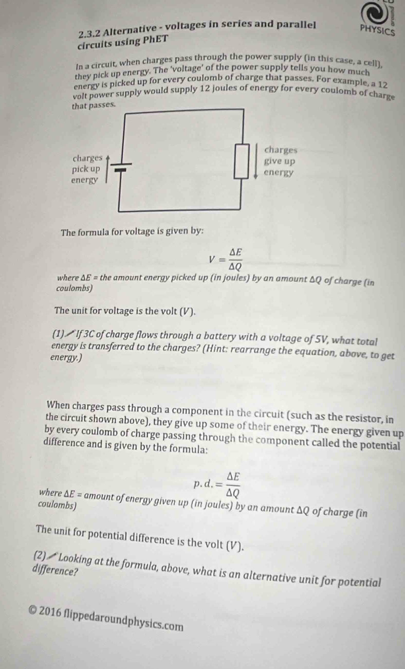 Alternative - voltages in series and parallel PHYSICS 
circuits using PhET 
In a circuit, when charges pass through the power supply (in this case, a cell), 
they pick up energy. The ‘voltage’ of the power supply tells you how much 
energy is picked up for every coulomb of charge that passes. For example, a 12
volt power supply would supply 12 joules of energy for every coulomb of charge 
The formula for voltage is given by:
V= △ E/△ Q 
where △ E= the amount energy picked up (in joules) by an amount ΔQ of charge (in 
coulombs) 
The unit for voltage is the volt (V). 
(1) ブIf 3C of charge flows through a battery with a voltage of 5V, what total 
energy is transferred to the charges? (Hint: rearrange the equation, above, to get 
energy.) 
When charges pass through a component in the circuit (such as the resistor, in 
the circuit shown above), they give up some of their energy. The energy given up 
by every coulomb of charge passing through the component called the potential 
difference and is given by the formula: 
p d. = △ E/△ Q 
where △ E= amount of energy given up (in joules) by an amount ΔQ of charge (in 
coulombs) 
The unit for potential difference is the volt (V). 
difference? (2) Looking at the formula, above, what is an alternative unit for potential 
© 2016 flippedaroundphysics.com