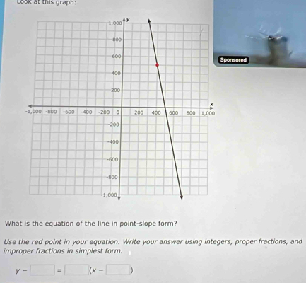 Look at this graph: 
Sponsored 
What is the equation of the line in point-slope form? 
Use the red point in your equation. Write your answer using integers, proper fractions, and 
improper fractions in simplest form.
y-□ =□ (x-□ )