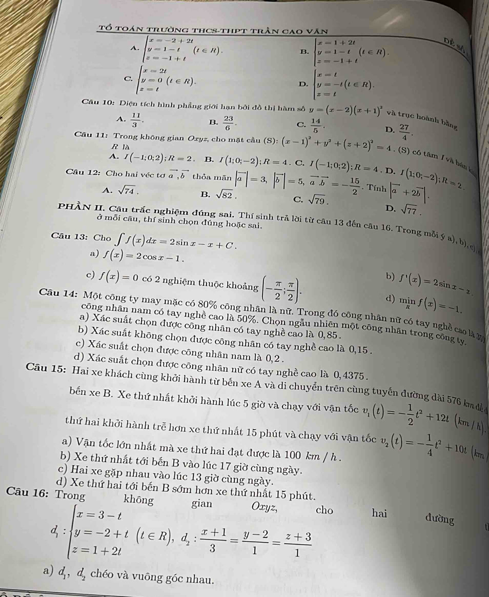 Tổ toán trường thCS-thPt trần cao văn
A. beginarrayl x=-2+2t y=1-t z=-1+tendarray. (t∈ R). beginarrayl x=1+2t y=1-t z=-1+tendarray. (t∈ R). Dề sA
B.
C. beginarrayl x=2t y=0(t∈ R). z=tendarray.
D. beginarrayl x=t y=-t(t∈ R). z=tendarray.
Câu 10: Diện tích hình phẳng giới hạn bởi đồ thị hàm số y=(x-2)(x+1)^2 và trục hoành bằng
A.  11/3 .  23/6 .  14/5 .
B.
C.
D.  27/4 .
R là
* Câu 11: Trong không gian Oxyz, cho mặt cầu (S) : (x-1)^2+y^2+(z+2)^2=4.(S) có tâm / và bán k
A. I(-1;0;2);R=2. B. I(1;0;-2);R=4. C.
Câu 12: Cho hai véc tơ vector a,vector b thỏa mān |vector a|=3,|vector b|=5,vector avector b=- 15/2  I(-1;0;2);R=4.D.I(1;0;-2);R=2.. Tính |vector a+2vector b|.
A. sqrt(74).
B. sqrt(82).
C. sqrt(79).
D. sqrt(77).
ở mỗi câu, thí sinh chọn đúng hoặc sai.
PHÀN II. Câu trắc nghiệm đúng sai. Thí sinh trả lời từ câu 13 đến câu 16. Trong mỗi ý a), b _1C)
Câu 13: Cho ∈t f(x)dx=2sin x-x+C.
a) f(x)=2cos x-1.
b) f'(x)=2sin x-x.
c) f(x)=0 có 2 nghiệm thuộc khoảng (- π /2 ; π /2 ). d) minf(x)=-1.
Câu 14: Một công ty may mặc có 80% công nhân là nữ. Trong đó công nhân nữ có tay nghề cao là x
công nhân nam có tay nghề cao là 50%. Chọn ngẫu nhiên một công nhân trong công ty.
a) Xác suất chọn được công nhân có tay nghề cao là 0,85.
b) Xác suất không chọn được công nhân có tay nghề cao là 0,15 .
c) Xác suất chọn được công nhân nam là 0,2 .
d) Xác suất chọn được công nhân nữ có tay nghề cao là 0, 4375.
Câu 15: Hai xe khách cùng khởi hành từ bến xe A và di chuyển trên cùng tuyến đường dài 576 km đà
bến xe B. Xe thứ nhất khởi hành lúc 5 giờ và chạy với vận tốc v_1(t)=- 1/2 t^2+12t(km/h)
thứ hai khởi hành trễ hơn xe thứ nhất 15 phút và chạy với vận tốc v_2(t)=- 1/4 t^2+10t (km 
a) Vận tốc lớn nhất mà xe thứ hai đạt được là 100 km / h .
b) Xe thứ nhất tới bến B vào lúc 17 giờ cùng ngày.
c) Hai xe gặp nhau vào lúc 13 giờ cùng ngày.
d) Xe thứ hai tới bến B sớm hơn xe thứ nhất 15 phút.
Câu 16: Trong khōng gian Oxyz, cho hai
d_1:beginarrayl x=3-t y=-2+t z=1+2tendarray. (t∈ R),d_2: (x+1)/3 = (y-2)/1 = (z+3)/1 
đường
a) d_1,d_2 chéo và vuông góc nhau.