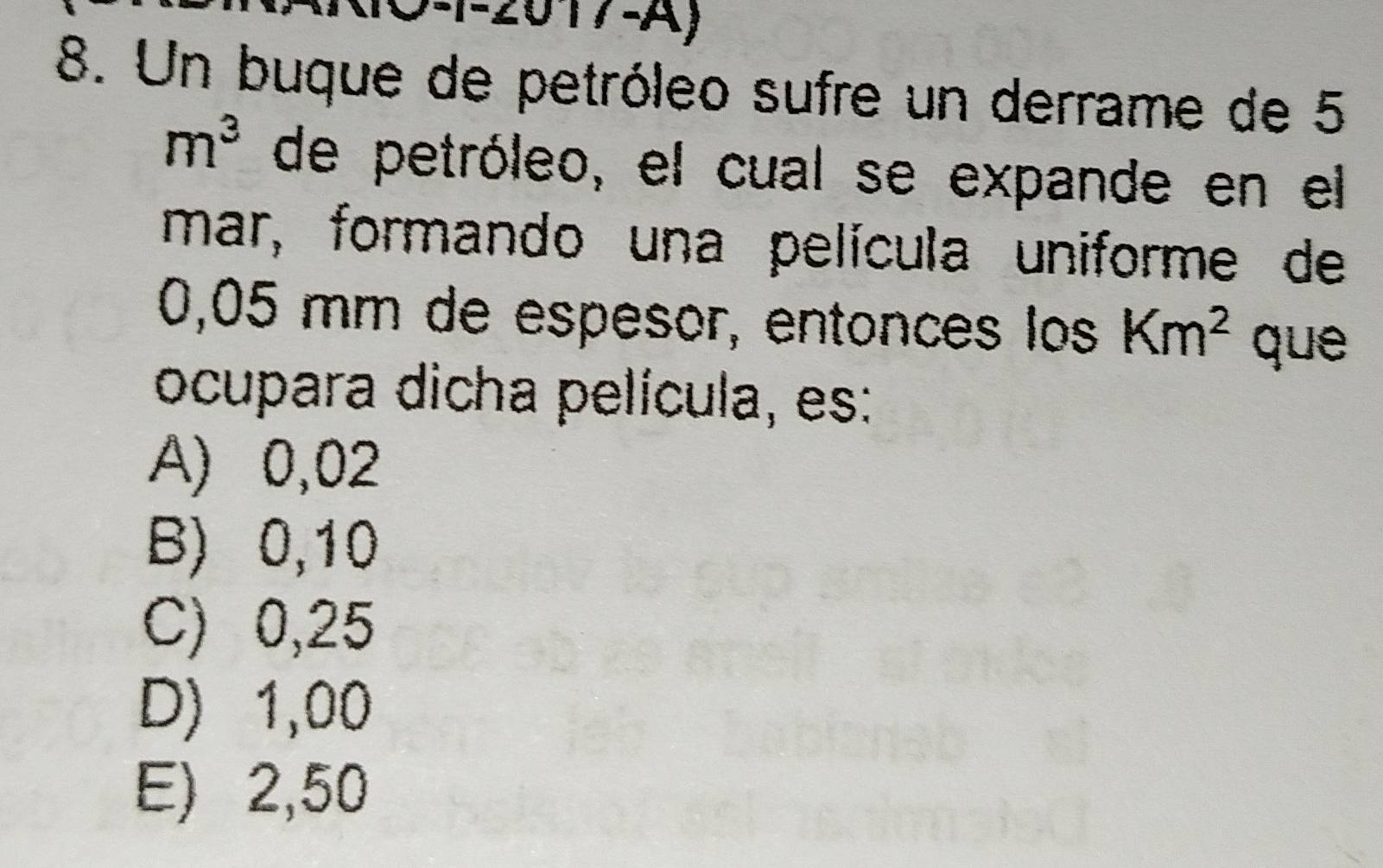 2017-A)
8. Un buque de petróleo sufre un derrame de 5
m^3 de petróleo, el cual se expande en el
mar, formando una película uniforme de
0,05 mm de espesor, entonces los Km^2 que
ocupara dicha película, es:
A) 0,02
B) 0,10
C) 0,25
D) 1,00
E) 2,50