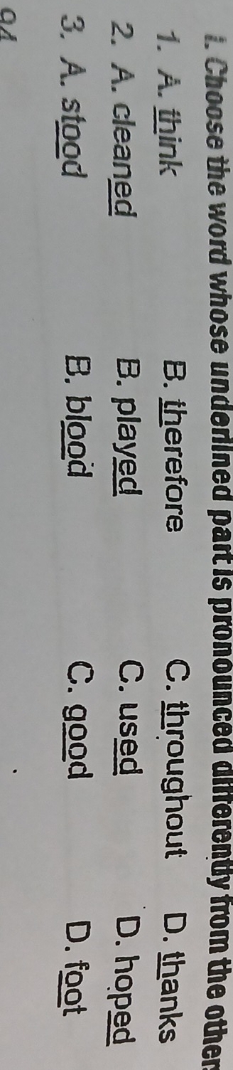 Choose the word whose underlined part is pronounced differently from the other
1. A. think B. therefore C. throughout D. thanks
2. A. cleaned B. played C. used D. hoped
3. A. stood B. blood C. good D. foot
QA