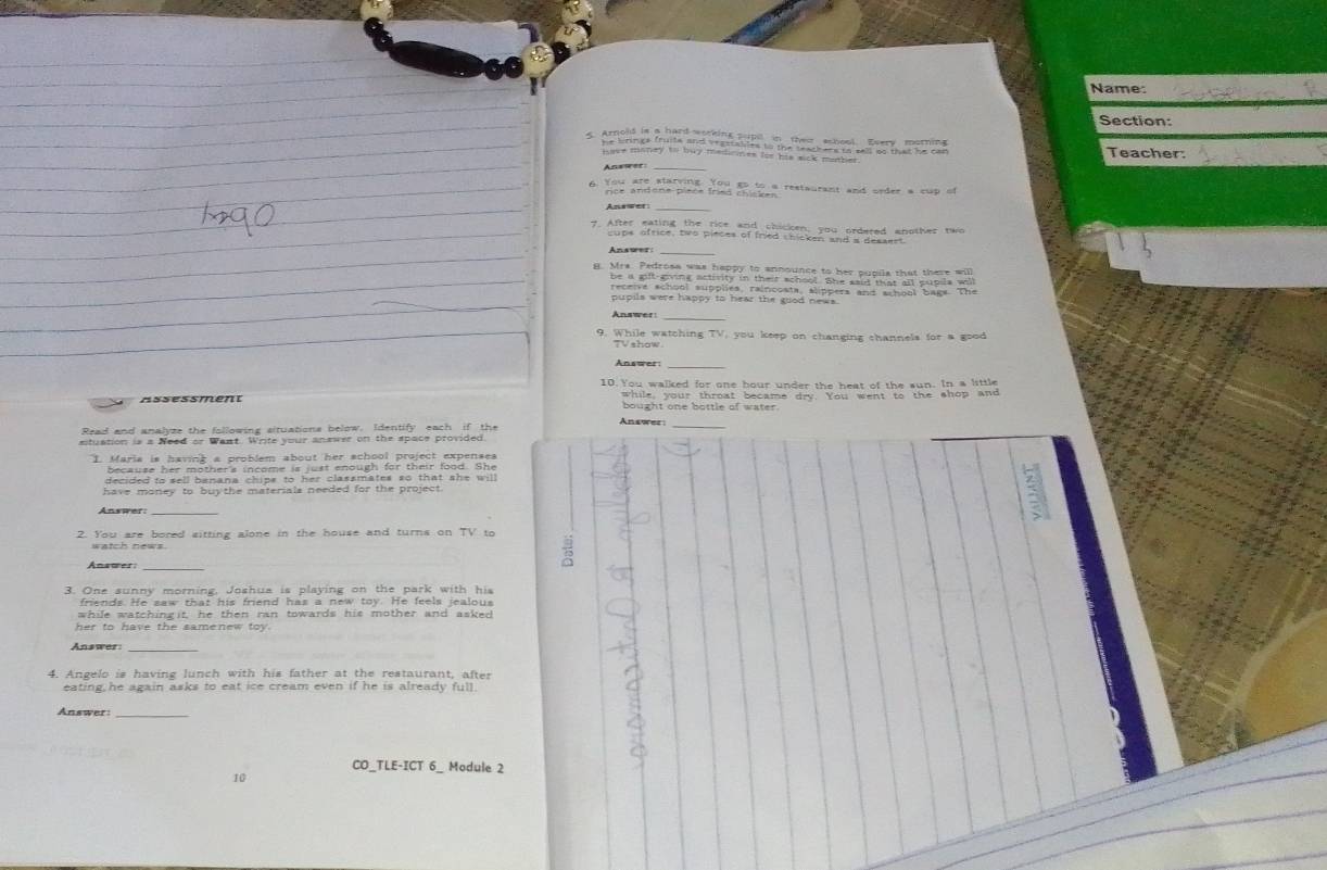 Name: 
Section: 
* E Teacher: 
* You ciedlapand hhd eioue reslaurant and order a cup of 
Answer 
_ 
* r hüe hr ert er der 1 
pupils were happy to hear the good news. 
_ 
9. While watching TV, you keep on changing channels for a good 
TV show. 
Answer:_ 
10. You walked for one hour under the heat of the sun. In a little 
while, your throat became dry. You went to the shop and 
Assessment bought one bottle of water. 
Anawer_ 
Read and analyze the following situations below, Identify each if the 
stuation is a Need or Want. Write your answer on the space provided 
1. Maria is having a problem about her school project expenses 
because her mother's income is just enough for their food. She 
decided to sell banana chips to her classmates so that she will 
have money to buythe materials needed for the project. 
Answer: 
5 
2. You are bored sitting alone in the house and turns on TV to 
Anawer: 
3. One sunny morning, Joshua is playing on the park with his 
friends. He saw that his friend has a new toy. He feels jealous 
while watchingit, he then ran towards his mother and asker 
her to have the samenew toy. 
_ 
4. Angelo is having lunch with his father at the restaurant, after 
eating he again asks to eat ice cream even if he is already full. 
Answer:_ 
CO_TLE-ICT 6_ Module 2 
10