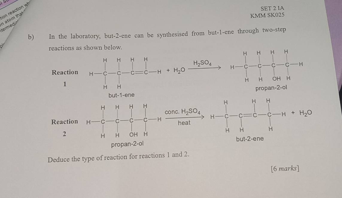 SET 2 IA
ion reaction wh
termedi n atom tha
KMM SK025
b) In the laboratory, but-2-ene can be synthesised from but-1-ene through two-step
reactions as shown below.
Reaction
H_2SO_4
(□)^^^circ C^circ 
1
propan-2-ol
H H H H
□  | conc. H_2SO_4 +H_2C
Reaction H C C C C H heat
2
H H OH H 
propan-2-ol but-2-ene
Deduce the type of reaction for reactions 1 and 2.
[6 marks]