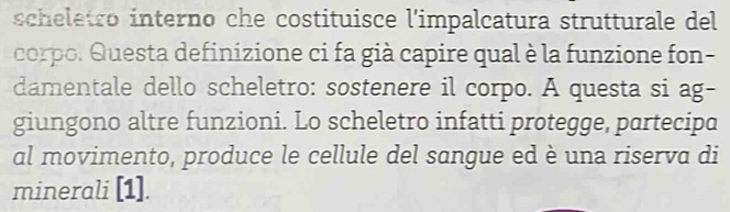 scheletro interno che costituisce l'impalcatura strutturale del 
corpo. Questa definizione ci fa già capire qual è la funzione fon- 
damentale dello scheletro: sostenere il corpo. A questa si ag- 
giungono altre funzioni. Lo scheletro infatti protegge, partecipa 
al movimento, produce le cellule del sangue ed è una riserva di 
minerali [1].