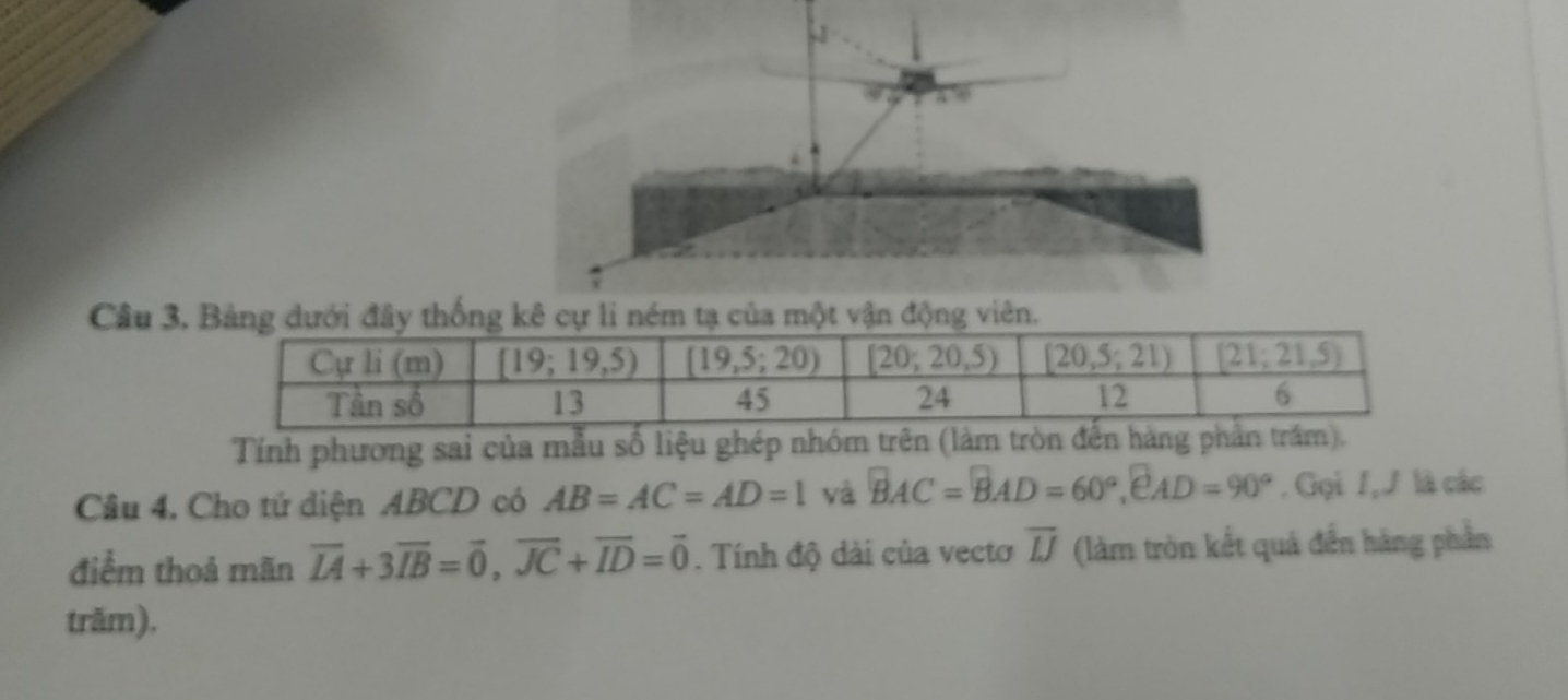 viên
Tính phương sai của mẫu số liệu ghép nhóm trên (là
Câu 4, Cho tử diện ABCD có AB=AC=AD=1 yà BAC=BAD=60°,eAD=90°. Gọi /,J là các
điểm thoả mãn overline IA+3overline IB=vector 0,overline JC+overline ID=vector 0. Tính độ dài của vecto overline LJ (làm tròn kết quả đến hàng phần
trăm).