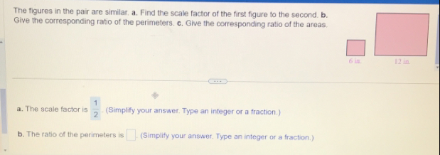 The figures in the pair are similar. a, Find the scale factor of the first figure to the second. b. 
Give the corresponding ratio of the perimeters. c. Give the corresponding ratio of the areas.
6 in. 
a. The scale factor is  1/2 . (Simplify your answer. Type an integer or a fraction.) 
b. The ratio of the perimeters is □. (Simplify your answer. Type an integer or a fraction.)