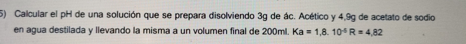 Calcular el pH de una solución que se prepara disolviendo 3g de ác. Acético y 4,9g de acetato de sodio 
en agua destilada y llevando la misma a un volumen final de 200ml. Ka=1,8.10^(-6)R=4,82