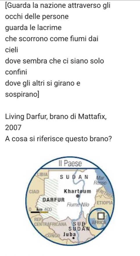 [Guarda la nazione attraverso gli 
occhi delle persone 
guarda le lacrime 
che scorrono come fiumi dai 
cieli 
dove sembra che ci siano solo 
confini 
dove gli altri si girano e 
sospirano] 
Living Darfur, brano di Mattafix, 
2007 
A cosa si riferisce questo brano?