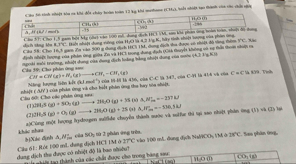 toàn 12 kg khi methane (CH_4) ), biết nhiệt tạo thành của các chất như
Date
Câu 57: Cho 1,5 gam bột Mg (dư) v
dịch tăng lên 8.3°C 2. Biết nhiệt dung riêng của H_2O là 4,2 J/g.K, hãy tính nhiệt lượng   Xác
Câu 58: Cho 16,5 gam Zn vào 500 g dung dịch HCl 1M, dung dịch thu được có nhiệt độ tăng thêm 5°C
định nhiệt lượng của phản ứng giữa Zn và HCl trong dung dịch (Giả thuyết không có sự thất thoát nhiệt ra
ngoài môi trường, nhiệt dung của dung dịch loãng bằng nhiệt dung của nước (4,2 J/g.K))
Câu 59: Cho phản ứng sau:
CH=CH(g)+H_2(g)to CH_3-CH_3(g)
Năng lượng liên kết (kJ.mol^(-1)) của H-H là 436, của C-C là 347, của C-H là 414 và của C=C là 839. Tinh
nhiệt (△ H) của phản ứng và cho biết phản ứng thu hay tỏa nhiệt.
Câu 60: Cho các phản ứng sau:
(1) 2H_2S(g)+SO_2(g)to 2H_2O(g)+3S (s) △ _rH_(298)°=-237kJ
(2) 2H_2S(g)+O_2(g)to 2H_2O(g)+2S (s) △ _rH_(208)°=-530,5kJ
a)Cùng một lượng hydrogen sulfide chuyển thành nước và sulfur thì tại sao nhiệt phản ứng (1) và (2) lại
khác nhau
b)Xác định △ _rH_(298)° của SO_2 từ 2 phản ứng trên.
Câu 61: Rót 100 mL dung dịch HCl 1M ở 27°C vào 100 mL dung dịch1 NaHCO_3 1M ở 28°C. Sau phản ứng,
dung dịch thu được có nhiệt độ là bao nhiêu?
ất nhiệt tạo thành của các chất được cho trong bảng sau:
NaCl (aq) H_2O(l) CO_2(g)