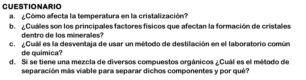 CUESTIONARIO 
a. ¿Cómo afecta la temperatura en la cristalización? 
b. ¿Cuáles son los principales factores físicos que afectan la formación de cristales 
dentro de los minerales? 
c. ¿Cuál es la desventaja de usar un método de destilación en el laboratorio común 
de química? 
d. Si se tiene una mezcla de diversos compuestos orgánicos ¿Cuál es el método de 
separación más viable para separar dichos componentes y por qué?