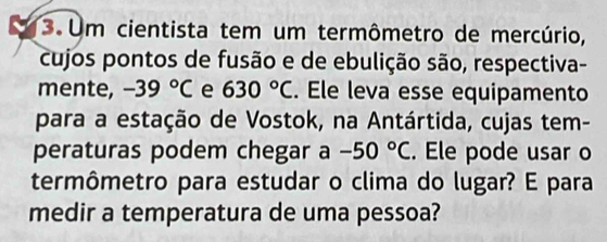 Um cientista tem um termômetro de mercúrio, 
cujos pontos de fusão e de ebulição são, respectiva- 
mente, -39°C e 630°C. Ele leva esse equipamento 
para a estação de Vostok, na Antártida, cujas tem- 
peraturas podem chegar a -50°C. Ele pode usar o 
termômetro para estudar o clima do lugar? E para 
medir a temperatura de uma pessoa?