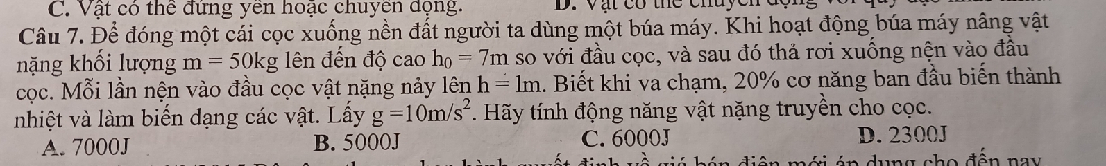 Vật có thể đứng yền hoặc chuyền dọng. D. Vật có thể chuycn đc
Câu 7. Để đóng một cái cọc xuống nền đất người ta dùng một búa máy. Khi hoạt động búa máy nâng vật
nặng khối lượng m=50kg ên đến độ cao h_0=7m so với đầu cọc, và sau đó thả rơi xuống nện vào đầu
cọc. Mỗi lần nện vào đầu cọc vật nặng nảy lên h=1m. Biết khi va chạm, 20% cơ năng ban đầu biến thành
nhiệt và làm biến dạng các vật. Lấy g=10m/s^2. Hãy tính động năng vật nặng truyền cho cọc.
A. 7000J B. 5000J C. 6000J D. 2300J
lambda