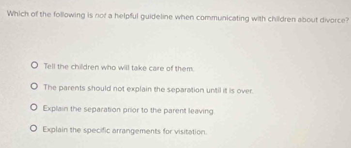 Which of the following is not a helpful guideline when communicating with children about divorce?
Tell the children who will take care of them.
The parents should not explain the separation until it is over.
Explain the separation prior to the parent leaving
Explain the specific arrangements for visitation.