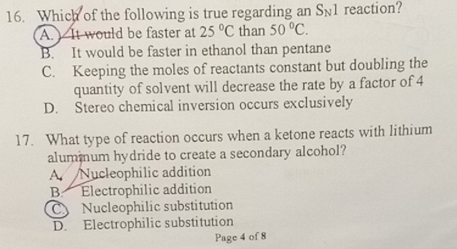 Which of the following is true regarding an S_N1 reaction?
A. It would be faster at 25°C than 50°C.
B. It would be faster in ethanol than pentane
C. Keeping the moles of reactants constant but doubling the
quantity of solvent will decrease the rate by a factor of 4
D. Stereo chemical inversion occurs exclusively
17. What type of reaction occurs when a ketone reacts with lithium
alummum hydride to create a secondary alcohol?
A. Nucleophilic addition
B. Electrophilic addition
C Nucleophilic substitution
D. Electrophilic substitution
Page 4 of 8